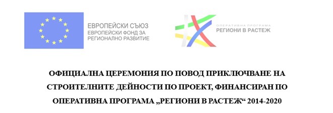 ОФИЦИАЛНА ЦЕРЕМОНИЯ ПО ПОВОД ПРИКЛЮЧВАНЕ НА СТРОИТЕЛНИТЕ ДЕЙНОСТИ ПО ПРОЕКТ, ФИНАНСИРАН ПО ОПЕРАТИВНА ПРОГРАМА  РЕГИОНИ В РАСТЕЖ  2014-2020